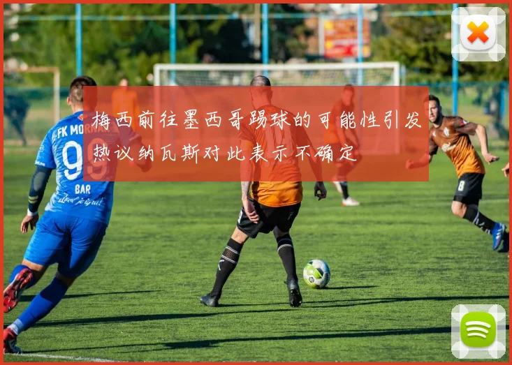 梅西前往墨西哥踢球的可能性引发热议纳瓦斯对此表示不确定