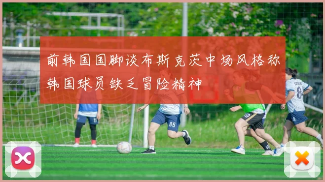 前韩国国脚谈布斯克茨中场风格称韩国球员缺乏冒险精神
