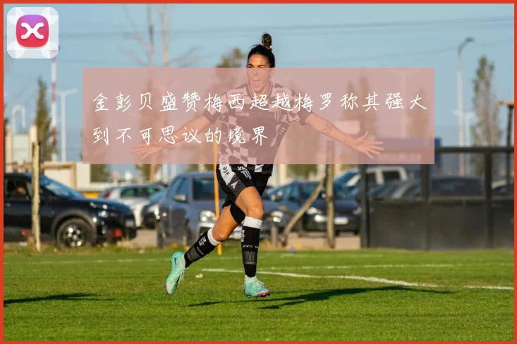 金彭贝盛赞梅西超越梅罗称其强大到不可思议的境界