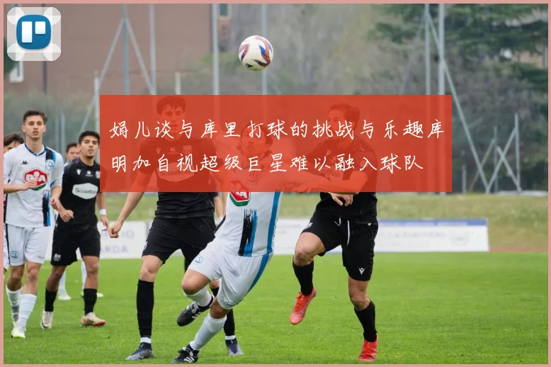 娟儿谈与库里打球的挑战与乐趣库明加自视超级巨星难以融入球队