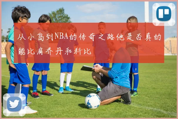 从小岛到NBA的传奇之路他是否真的能比肩乔丹和科比