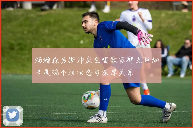 杨瀚森为斯帅庆生唱歌苏群点评细节展现个性状态与深厚关系