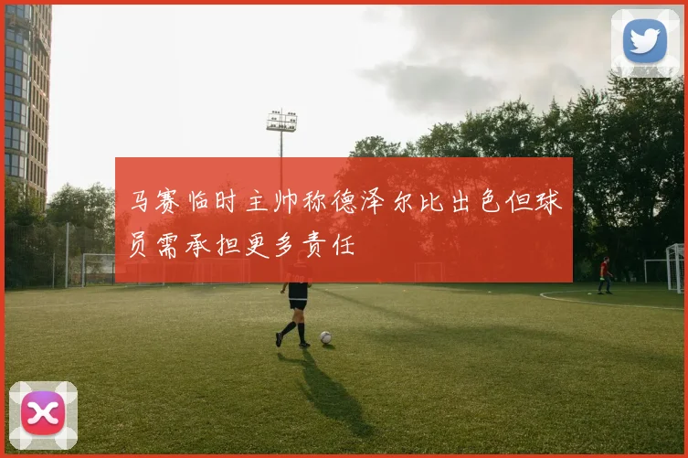 马赛临时主帅称德泽尔比出色但球员需承担更多责任