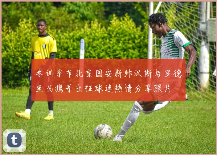 冬训季节北京国安新帅汉斯与罗德里戈携手出征球迷热情分享照片