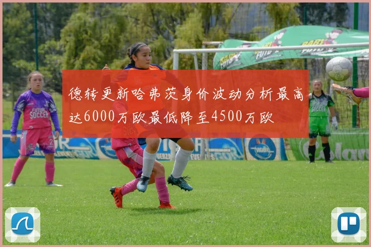 德转更新哈弗茨身价波动分析最高达6000万欧最低降至4500万欧