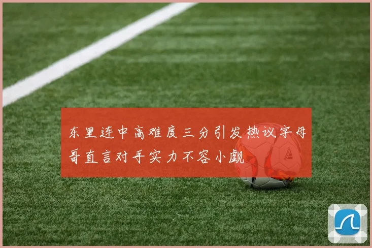 东里连中高难度三分引发热议字母哥直言对手实力不容小觑