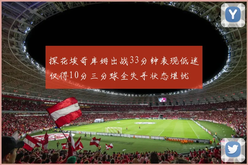 探花埃奇库姆出战33分钟表现低迷仅得10分三分球全失手状态堪忧