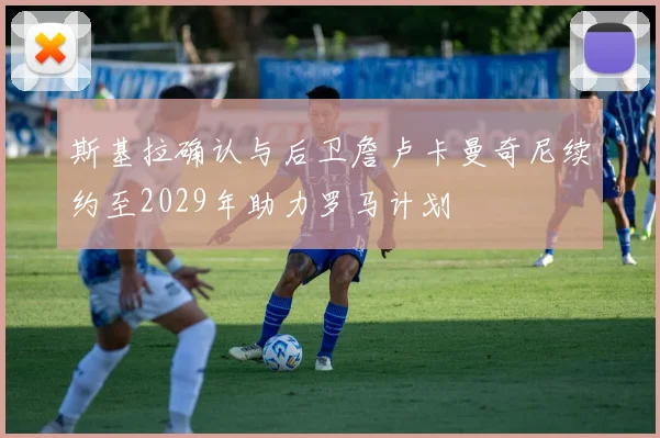 斯基拉确认与后卫詹卢卡曼奇尼续约至2029年助力罗马计划