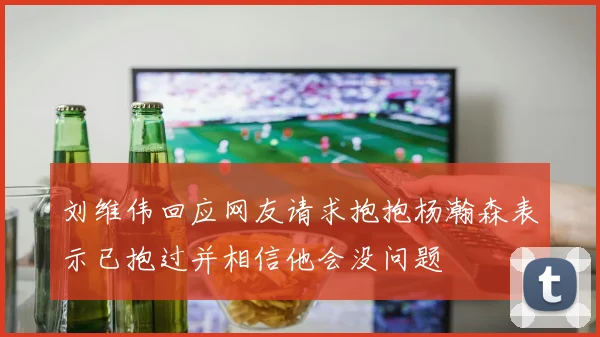 刘维伟回应网友请求抱抱杨瀚森表示已抱过并相信他会没问题