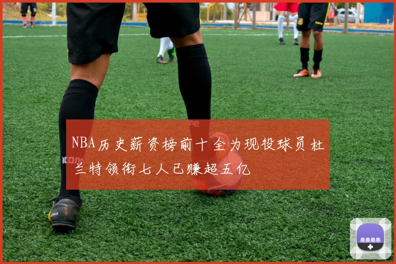 NBA历史薪资榜前十全为现役球员杜兰特领衔七人已赚超五亿