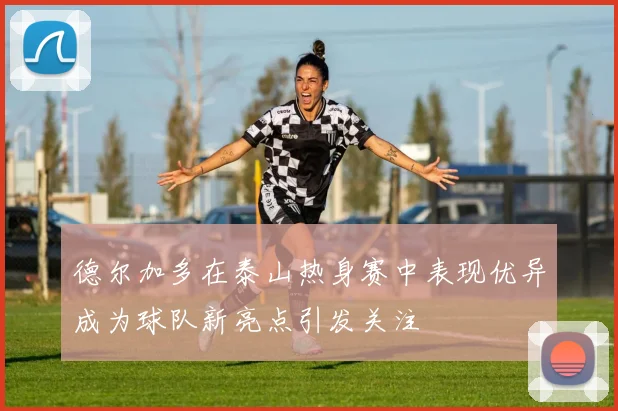 德尔加多在泰山热身赛中表现优异成为球队新亮点引发关注