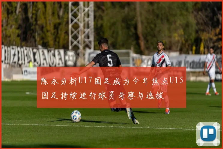 陈永分析U17国足成为今年焦点U15国足持续进行球员考察与选拔