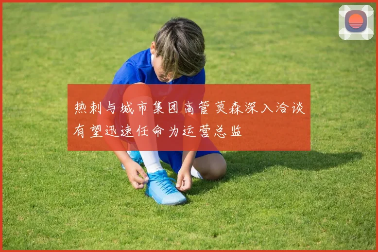 热刺与城市集团高管莫森深入洽谈有望迅速任命为运营总监