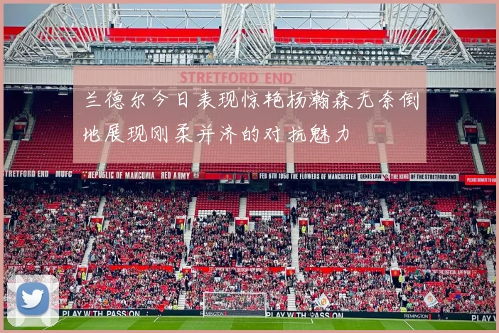 兰德尔今日表现惊艳杨瀚森无奈倒地展现刚柔并济的对抗魅力