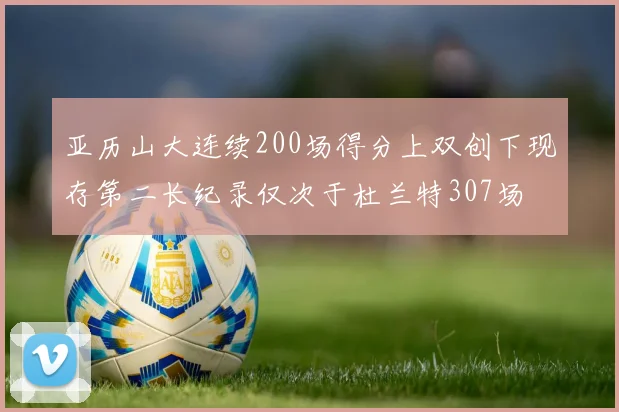 亚历山大连续200场得分上双创下现存第二长纪录仅次于杜兰特307场