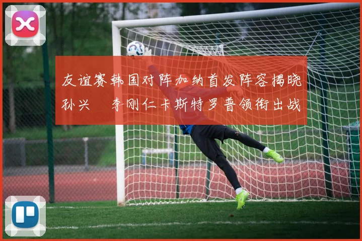 友谊赛韩国对阵加纳首发阵容揭晓孙兴慜李刚仁卡斯特罗普领衔出战