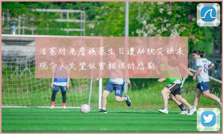 活塞对老詹施暴生日遭劫软艾顿表现令人失望似曾相识的悲剧