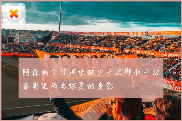阿森纳今日训练缺少卡皮耶和卡拉菲奥里两名球员的身影