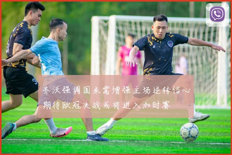 齐沃强调国米需增强主场逆转信心期待欧冠决战或将进入加时赛
