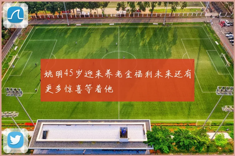 姚明45岁迎来养老金福利未来还有更多惊喜等着他