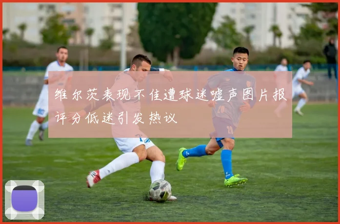 维尔茨表现不佳遭球迷嘘声图片报评分低迷引发热议