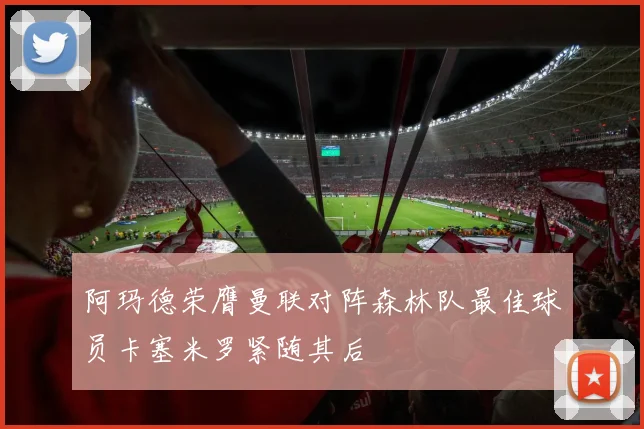 阿玛德荣膺曼联对阵森林队最佳球员卡塞米罗紧随其后