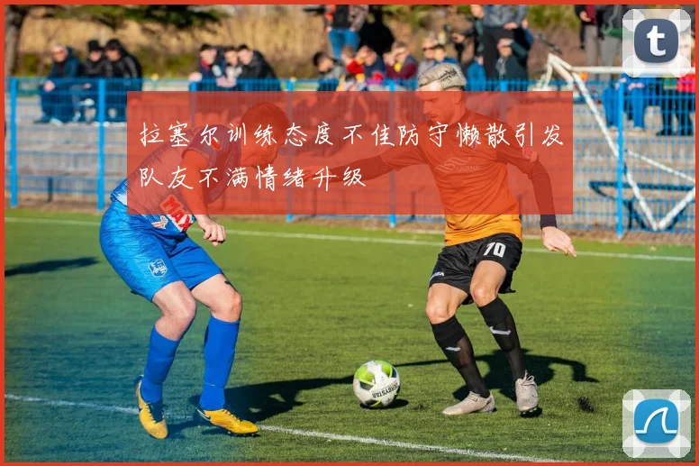 拉塞尔训练态度不佳防守懒散引发队友不满情绪升级