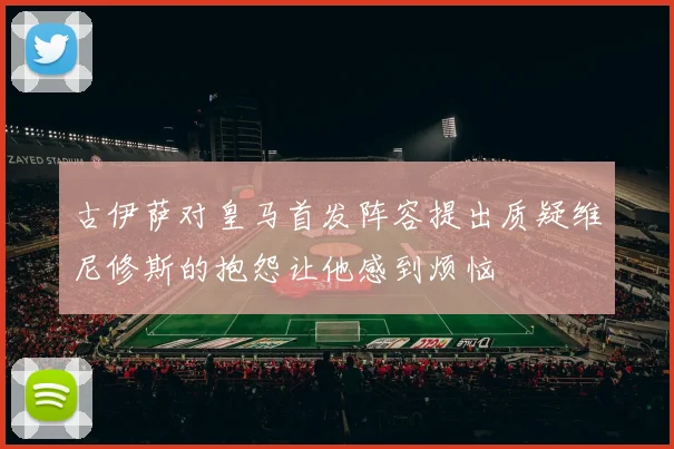 古伊萨对皇马首发阵容提出质疑维尼修斯的抱怨让他感到烦恼