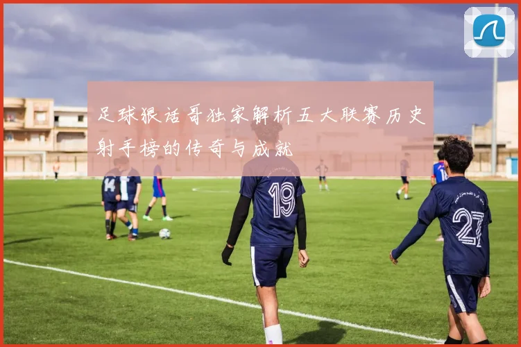 足球狠话哥独家解析五大联赛历史射手榜的传奇与成就