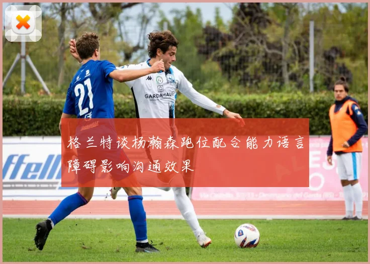 格兰特谈杨瀚森跑位配合能力语言障碍影响沟通效果