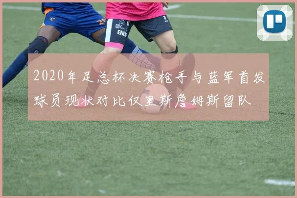 2020年足总杯决赛枪手与蓝军首发球员现状对比仅里斯詹姆斯留队