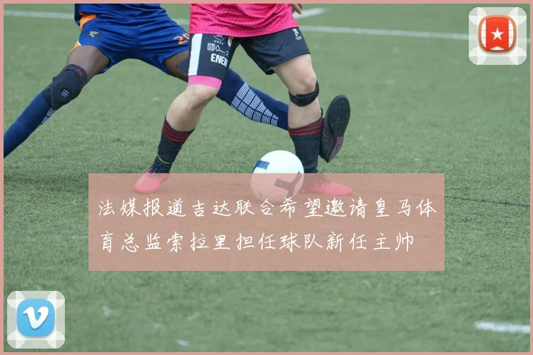 法媒报道吉达联合希望邀请皇马体育总监索拉里担任球队新任主帅