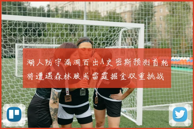 湖人防守漏洞百出A史密斯预测首轮将遭遇森林狼或雷霆掘金双重挑战