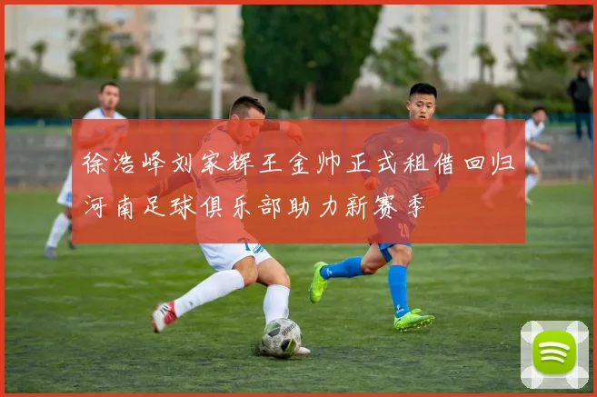 徐浩峰刘家辉王金帅正式租借回归河南足球俱乐部助力新赛季