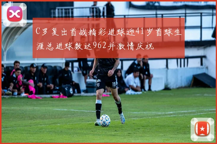 C罗复出首战精彩进球迎41岁首球生涯总进球数达962并激情庆祝