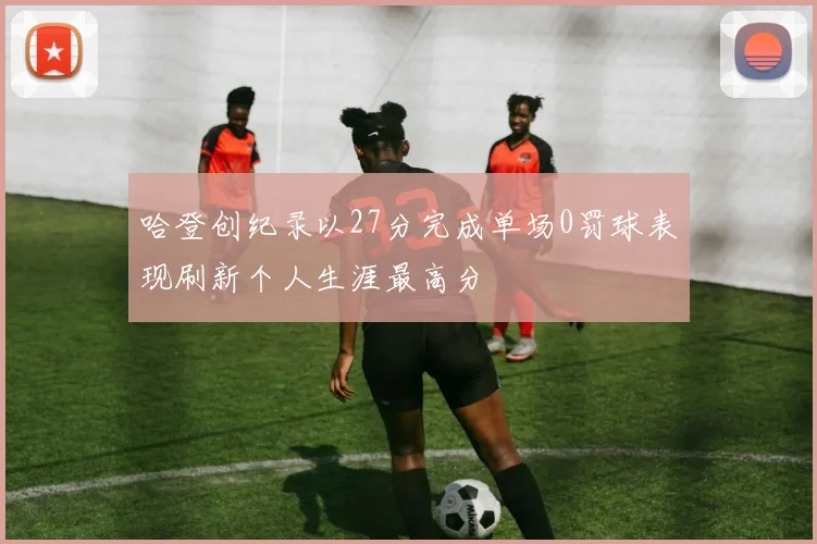 哈登创纪录以27分完成单场0罚球表现刷新个人生涯最高分