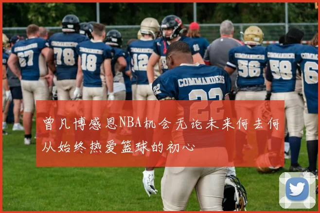 曾凡博感恩NBA机会无论未来何去何从始终热爱篮球的初心