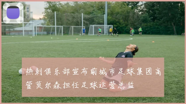 热刺俱乐部宣布前城市足球集团高管莫尔森担任足球运营总监
