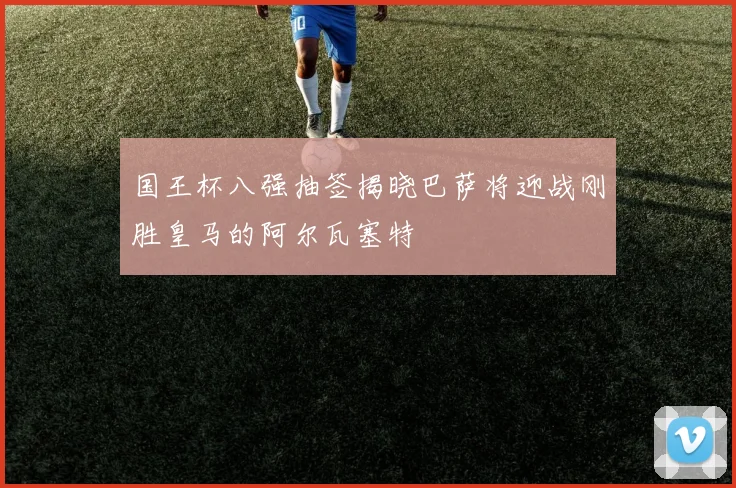 国王杯八强抽签揭晓巴萨将迎战刚胜皇马的阿尔瓦塞特