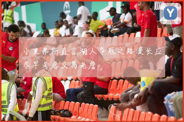 小里弗斯直言湖人争冠之路漫长应尽早考虑交易老詹